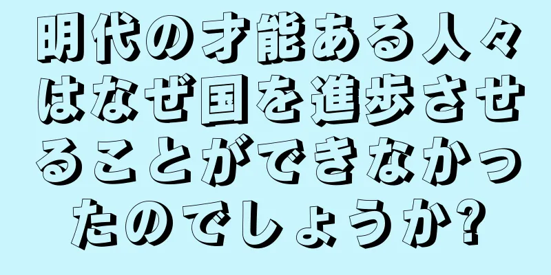 明代の才能ある人々はなぜ国を進歩させることができなかったのでしょうか?