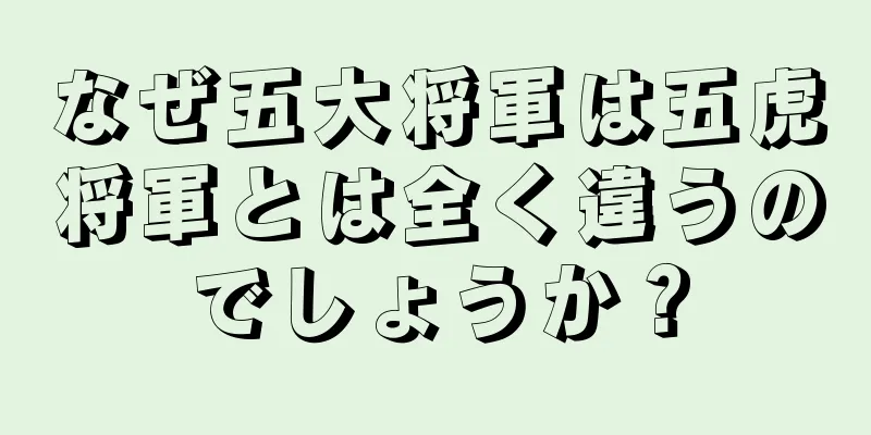 なぜ五大将軍は五虎将軍とは全く違うのでしょうか？