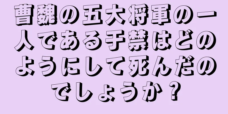 曹魏の五大将軍の一人である于禁はどのようにして死んだのでしょうか？