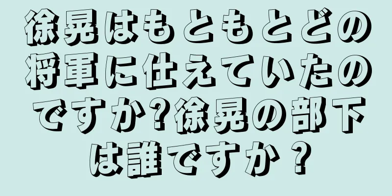 徐晃はもともとどの将軍に仕えていたのですか?徐晃の部下は誰ですか？