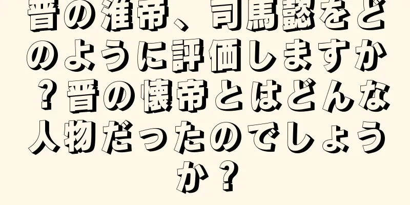 晋の淮帝、司馬懿をどのように評価しますか？晋の懐帝とはどんな人物だったのでしょうか？