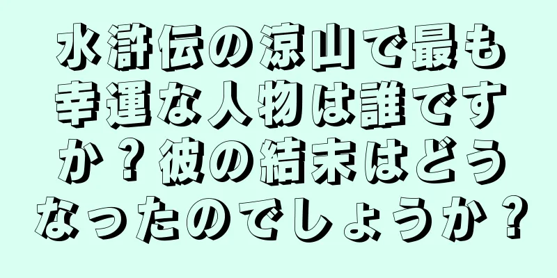 水滸伝の涼山で最も幸運な人物は誰ですか？彼の結末はどうなったのでしょうか？