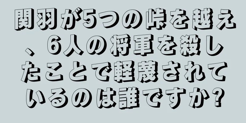 関羽が5つの峠を越え、6人の将軍を殺したことで軽蔑されているのは誰ですか?