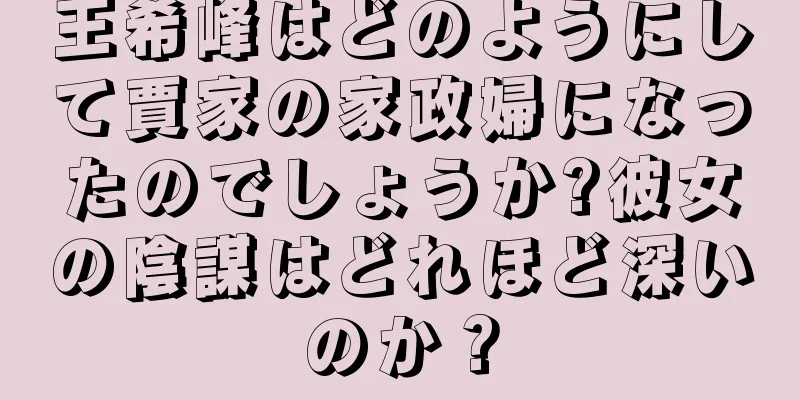 王希峰はどのようにして賈家の家政婦になったのでしょうか?彼女の陰謀はどれほど深いのか？