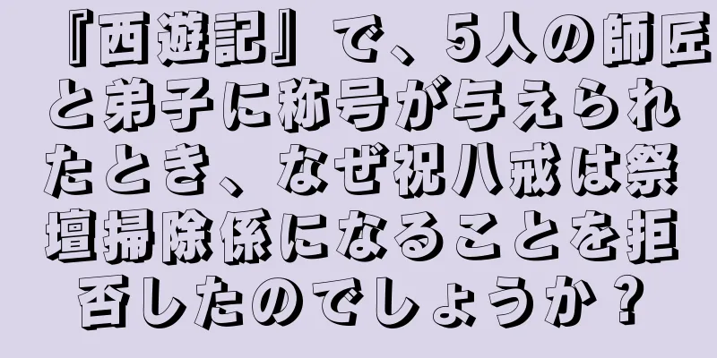 『西遊記』で、5人の師匠と弟子に称号が与えられたとき、なぜ祝八戒は祭壇掃除係になることを拒否したのでしょうか？