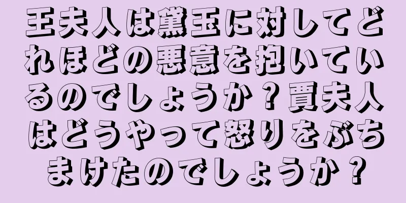 王夫人は黛玉に対してどれほどの悪意を抱いているのでしょうか？賈夫人はどうやって怒りをぶちまけたのでしょうか？
