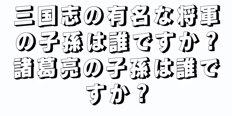 三国志の有名な将軍の子孫は誰ですか？諸葛亮の子孫は誰ですか？