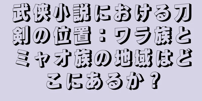 武侠小説における刀剣の位置：ワラ族とミャオ族の地域はどこにあるか？