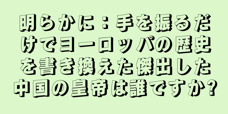明らかに：手を振るだけでヨーロッパの歴史を書き換えた傑出した中国の皇帝は誰ですか?