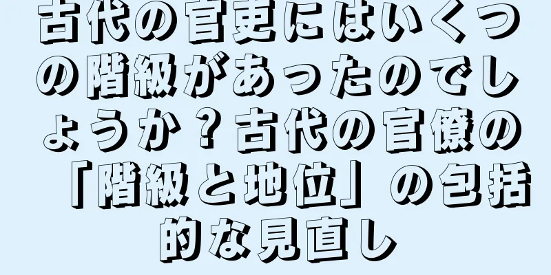 古代の官吏にはいくつの階級があったのでしょうか？古代の官僚の「階級と地位」の包括的な見直し