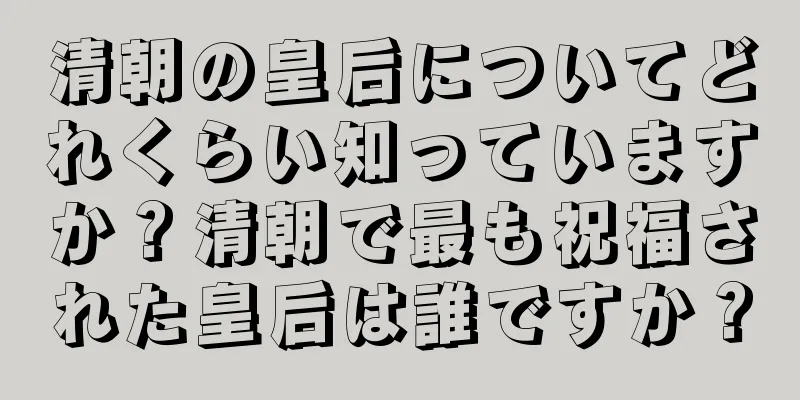 清朝の皇后についてどれくらい知っていますか？清朝で最も祝福された皇后は誰ですか？