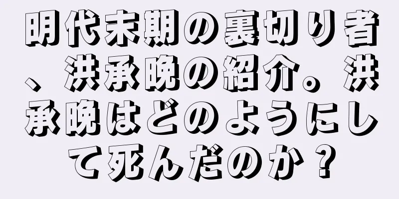 明代末期の裏切り者、洪承晩の紹介。洪承晩はどのようにして死んだのか？