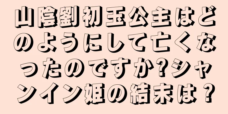 山陰劉初玉公主はどのようにして亡くなったのですか?シャンイン姫の結末は？