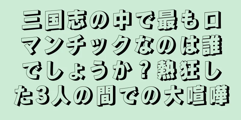 三国志の中で最もロマンチックなのは誰でしょうか？熱狂した3人の間での大喧嘩