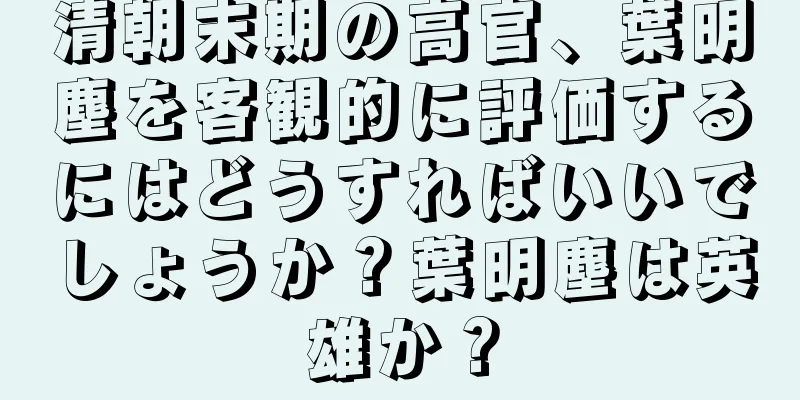 清朝末期の高官、葉明塵を客観的に評価するにはどうすればいいでしょうか？葉明塵は英雄か？