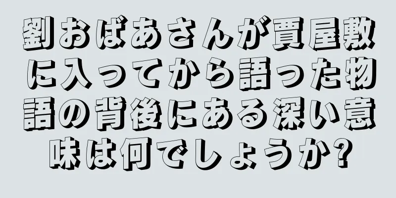 劉おばあさんが賈屋敷に入ってから語った物語の背後にある深い意味は何でしょうか?