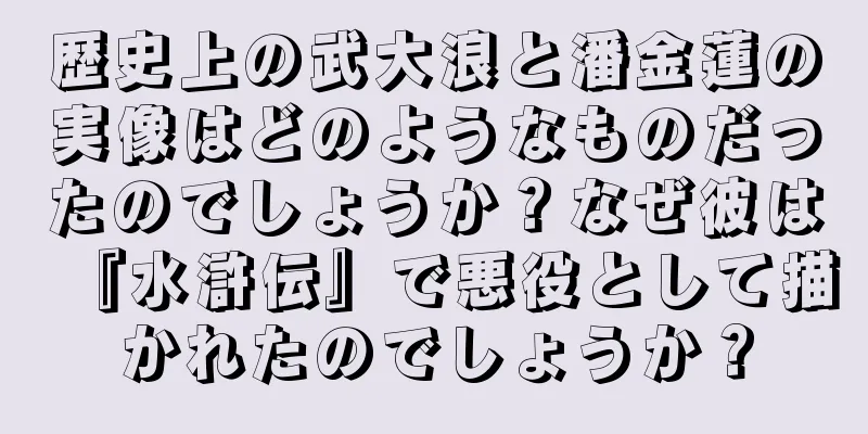 歴史上の武大浪と潘金蓮の実像はどのようなものだったのでしょうか？なぜ彼は『水滸伝』で悪役として描かれたのでしょうか？