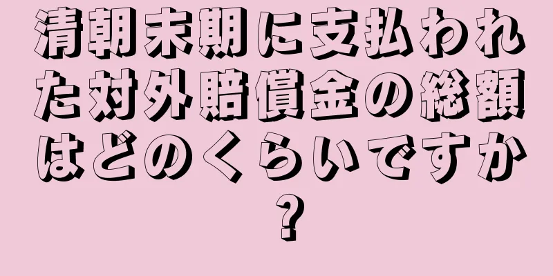 清朝末期に支払われた対外賠償金の総額はどのくらいですか？