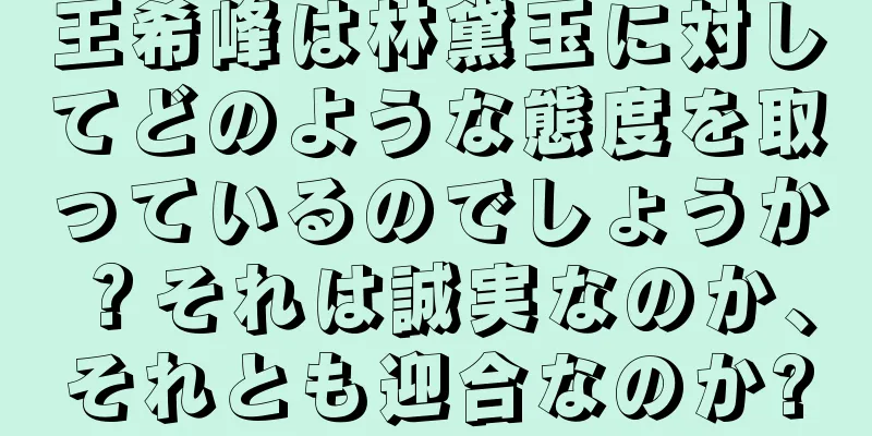 王希峰は林黛玉に対してどのような態度を取っているのでしょうか？それは誠実なのか、それとも迎合なのか?