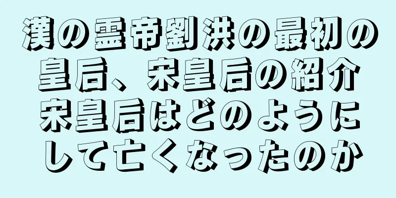 漢の霊帝劉洪の最初の皇后、宋皇后の紹介宋皇后はどのようにして亡くなったのか