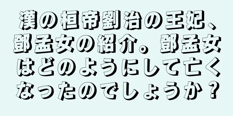 漢の桓帝劉治の王妃、鄧孟女の紹介。鄧孟女はどのようにして亡くなったのでしょうか？