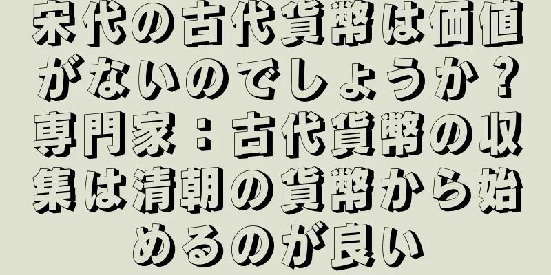 宋代の古代貨幣は価値がないのでしょうか？専門家：古代貨幣の収集は清朝の貨幣から始めるのが良い
