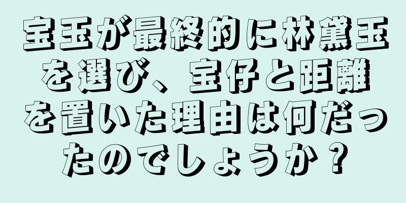 宝玉が最終的に林黛玉を選び、宝仔と距離を置いた理由は何だったのでしょうか？