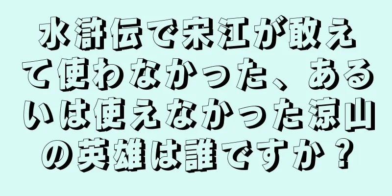 水滸伝で宋江が敢えて使わなかった、あるいは使えなかった涼山の英雄は誰ですか？