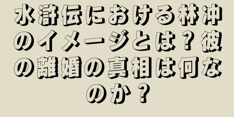 水滸伝における林冲のイメージとは？彼の離婚の真相は何なのか？