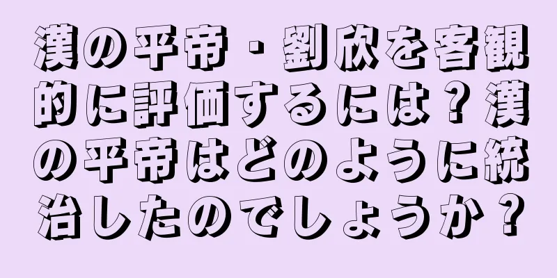 漢の平帝・劉欣を客観的に評価するには？漢の平帝はどのように統治したのでしょうか？