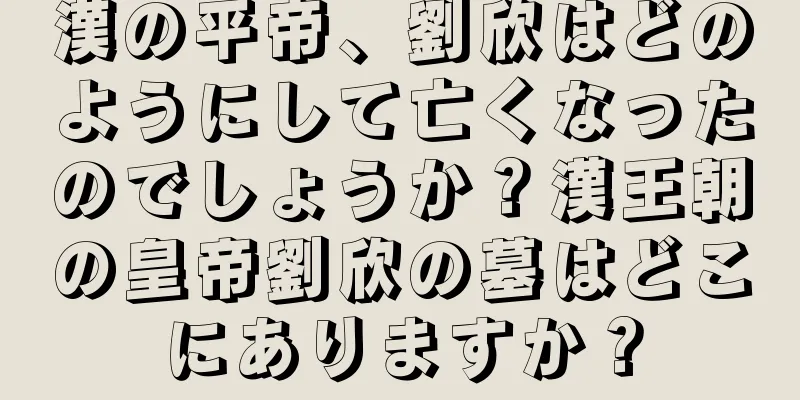 漢の平帝、劉欣はどのようにして亡くなったのでしょうか？漢王朝の皇帝劉欣の墓はどこにありますか？