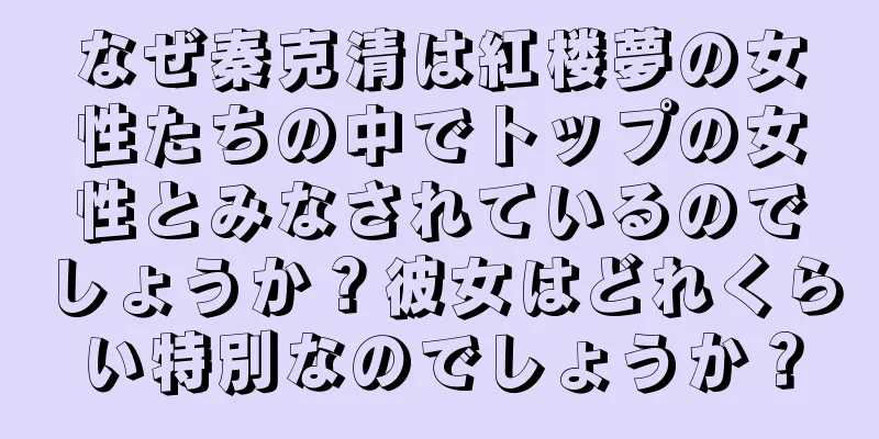 なぜ秦克清は紅楼夢の女性たちの中でトップの女性とみなされているのでしょうか？彼女はどれくらい特別なのでしょうか？