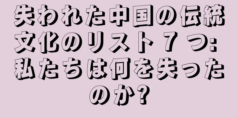 失われた中国の伝統文化のリスト 7 つ: 私たちは何を失ったのか?