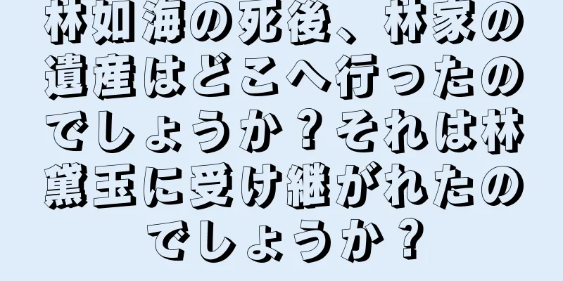 林如海の死後、林家の遺産はどこへ行ったのでしょうか？それは林黛玉に受け継がれたのでしょうか？