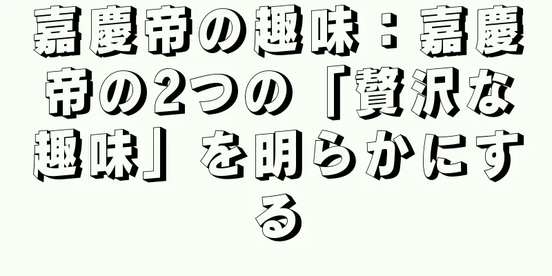 嘉慶帝の趣味：嘉慶帝の2つの「贅沢な趣味」を明らかにする