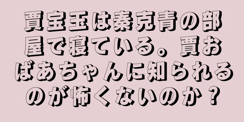 賈宝玉は秦克青の部屋で寝ている。賈おばあちゃんに知られるのが怖くないのか？
