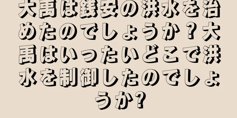 大禹は銭安の洪水を治めたのでしょうか？大禹はいったいどこで洪水を制御したのでしょうか?