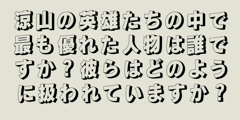 涼山の英雄たちの中で最も優れた人物は誰ですか？彼らはどのように扱われていますか？