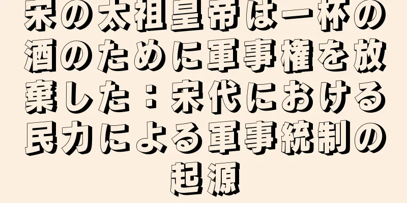 宋の太祖皇帝は一杯の酒のために軍事権を放棄した：宋代における民力による軍事統制の起源