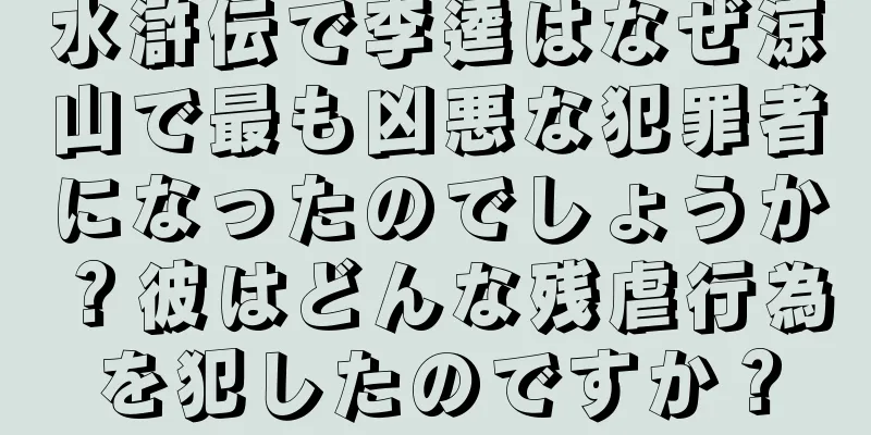 水滸伝で李逵はなぜ涼山で最も凶悪な犯罪者になったのでしょうか？彼はどんな残虐行為を犯したのですか？