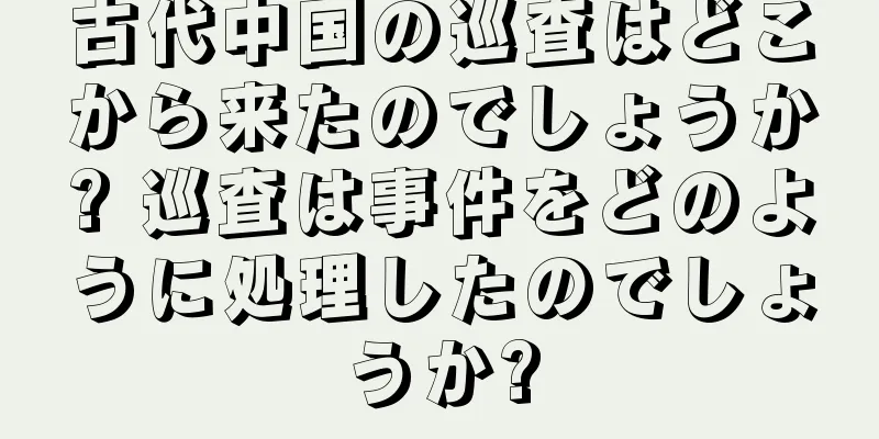 古代中国の巡査はどこから来たのでしょうか? 巡査は事件をどのように処理したのでしょうか?