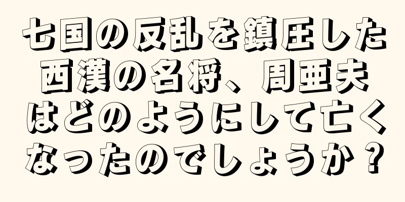 七国の反乱を鎮圧した西漢の名将、周亜夫はどのようにして亡くなったのでしょうか？