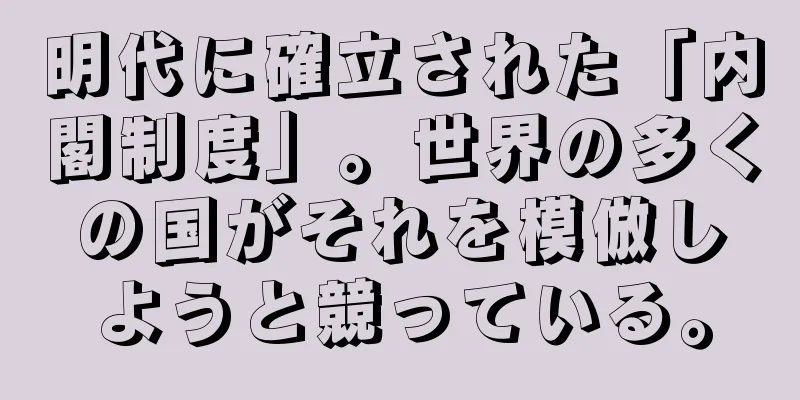 明代に確立された「内閣制度」。世界の多くの国がそれを模倣しようと競っている。