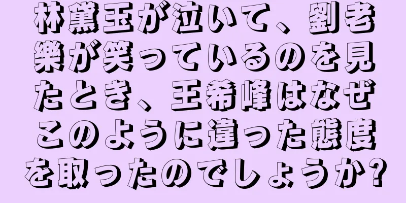 林黛玉が泣いて、劉老樂が笑っているのを見たとき、王希峰はなぜこのように違った態度を取ったのでしょうか?