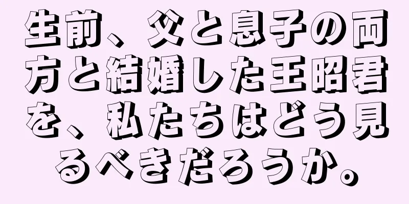 生前、父と息子の両方と結婚した王昭君を、私たちはどう見るべきだろうか。