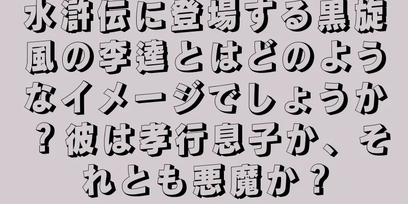 水滸伝に登場する黒旋風の李逵とはどのようなイメージでしょうか？彼は孝行息子か、それとも悪魔か？