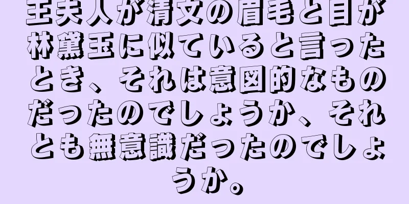 王夫人が清文の眉毛と目が林黛玉に似ていると言ったとき、それは意図的なものだったのでしょうか、それとも無意識だったのでしょうか。