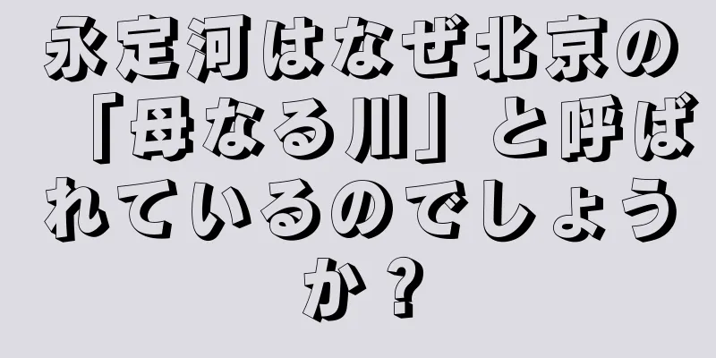 永定河はなぜ北京の「母なる川」と呼ばれているのでしょうか？