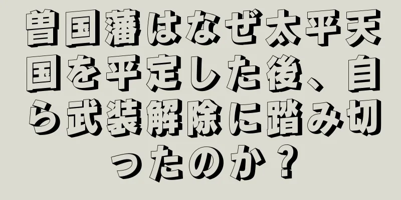 曽国藩はなぜ太平天国を平定した後、自ら武装解除に踏み切ったのか？