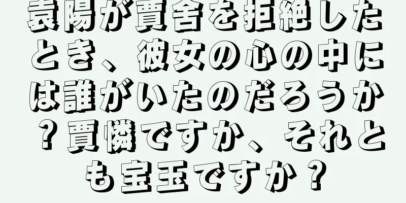 袁陽が賈舍を拒絶したとき、彼女の心の中には誰がいたのだろうか？賈憐ですか、それとも宝玉ですか？